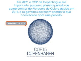 Em 2009, a COP de Copenhague era
    importante, porque o primeiro período de
 compromissos do Protocolo de Quioto acaba em
   2012, e os governos deveriam acordar o que
          aconteceria após esse período.

DEZEMBRO DE 2009
 