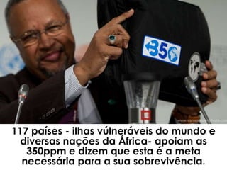 117 países - ilhas vúlneráveis do mundo e
  diversas nações da África- apoiam as
   350ppm e dizem que esta é a meta
  necessária para a sua sobrevivência.
 