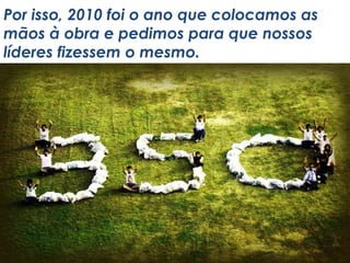 Por isso, 2010 foi o ano que colocamos as
mãos à obra e pedimos para que nossos
líderes fizessem o mesmo.
 