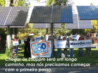 Chegar às 350ppm será um longo
caminho, mas nós precisamos começar
com o primeiro passo…
 