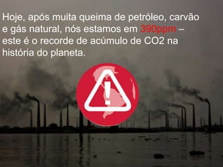 Hoje, após muita queima de petróleo, carvão
e gás natural, nós estamos em 390ppm –
este é o recorde de acúmulo de CO2 na
história do planeta.
 