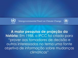 A maior pesquisa de projeção da
história: Em 1988, o IPCC foi criado para
  “prover aos tomadores de decisão e
 outros interessados no tema uma fonte
objetiva de informação sobre mudanças
                climáticas”
 