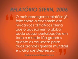 RELATÓRIO STERN, 2006


“
    O mais abrangente relatório já
    feito sobre a economia das
    mudanças climáticas alerta
    que o aquecimento global
    pode causar perturbações em
    todo o mundo tão grandes
    quanto as causadas pelas
    duas grandes guerras mundiais
    e a Grande Depressão.
                   -
         Environmental News Service
 