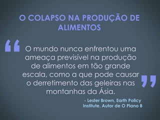O COLAPSO NA PRODUÇÃO DE
        ALIMENTOS




“O mundo nunca enfrentou uma
 ameaça previsível na produção
  de alimentos em tão grande




                                          ”
escala, como a que pode causar
 o derretimento das geleiras nas
       montanhas da Ásia.
                 - Lester Brown, Earth Policy
                Institute, Autor de O Plano B
 