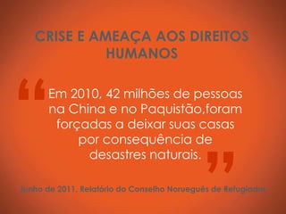 CRISE E AMEAÇA AOS DIREITOS
             HUMANOS




“     Em 2010, 42 milhões de pessoas
      na China e no Paquistão,foram
       forçadas a deixar suas casas




                                            ”
           por consequência de
            desastres naturais.

Junho de 2011, Relatório do Conselho Norueguês de Refugiados
 