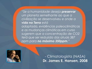 “Se a humanidade deseja preservar
um planeta semelhante ao que a
civilização se desenvolveu e onde a
vida na Terra está
adaptada, evidências paleoclimáticas
e as mudanças climáticas em curso
sugerem que a concentração de CO2
terá que ser reduzida das atuais 387
ppm para no máximo 350ppm.”




              - Climatologista (NASA)
             Dr. James E. Hansen, 2008
 