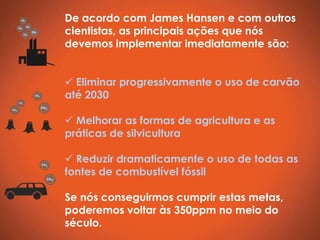De acordo com James Hansen e com outros
cientistas, as principais ações que nós
devemos implementar imediatamente são:


 Eliminar progressivamente o uso de carvão
até 2030

 Melhorar as formas de agricultura e as
práticas de silvicultura

 Reduzir dramaticamente o uso de todas as
fontes de combustível fóssil

Se nós conseguirmos cumprir estas metas,
poderemos voltar às 350ppm no meio do
século.
 