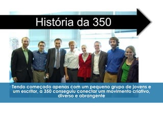 História da 350




Tendo começado apenas com um pequeno grupo de jovens e
um escritor, a 350 conseguiu conectar um movimento criativo,
                     diverso e abrangente
 
