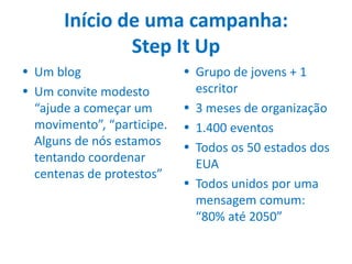 Início de uma campanha:
               Step It Up
• Um blog                   • Grupo de jovens + 1
• Um convite modesto          escritor
  “ajude a começar um       • 3 meses de organização
  movimento”, “participe.   • 1.400 eventos
  Alguns de nós estamos     • Todos os 50 estados dos
  tentando coordenar          EUA
  centenas de protestos”
                            • Todos unidos por uma
                              mensagem comum:
                              “80% até 2050”
 