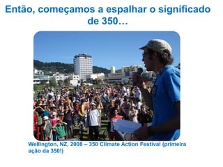 Então, começamos a espalhar o significado
               de 350…




    Wellington, NZ, 2008 – 350 Climate Action Festival (primeira
    ação da 350!)
            …e obtivemos resposta!
 