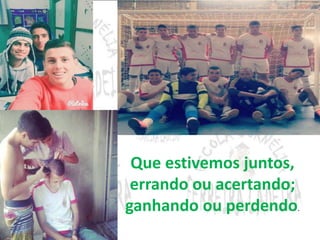 Que estivemos juntos, 
errando ou acertando; 
ganhando ou perdendo. 
 