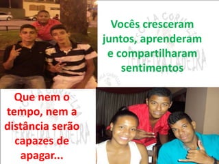 Vocês cresceram 
juntos, aprenderam 
e compartilharam 
sentimentos 
Que nem o 
tempo, nem a 
distância serão 
capazes de 
apagar... 
 