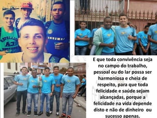 E que toda convivência seja 
no campo do trabalho, 
pessoal ou do lar possa ser 
harmoniosa e cheia de 
respeito, para que toda 
felicidade e saúde sejam 
alcançadas, porque a 
felicidade na vida depende 
disto e não de dinheiro ou 
sucesso apenas. 
 