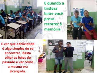 E quando a 
tristeza 
bater você 
possa 
recorrer à 
memória 
E ver que a felicidade 
é algo simples de se 
encontrar, basta 
olhar as fotos do 
passado e ver como 
a mesma era 
alcançada. 
 