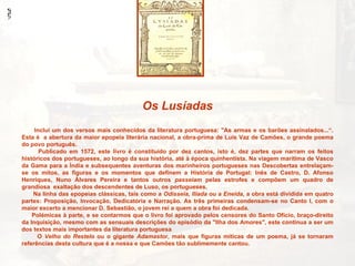 Os Lusíadas
     Inclui um dos versos mais conhecidos da literatura portuguesa: "As armas e os barões assinalados...“.
Esta é a abertura da maior epopeia literária nacional, a obra-prima de Luís Vaz de Camões, o grande poema
do povo português.
       Publicado em 1572, este livro é constituído por dez cantos, isto é, dez partes que narram os feitos
históricos dos portugueses, ao longo da sua história, até à época quinhentista. Na viagem marítima de Vasco
da Gama para a Índia e subsequentes aventuras dos marinheiros portugueses nas Descobertas entrelaçam-
se os mitos, as figuras e os momentos que definem a História de Portugal: Inês de Castro, D. Afonso
Henriques, Nuno Álvares Pereira e tantos outros passeiam pelas estrofes e compõem um quadro de
grandiosa exaltação dos descendentes de Luso, os portugueses.
    Na linha das epopeias clássicas, tais como a Odisseia, Ilíada ou a Eneida, a obra está dividida em quatro
partes: Proposição, Invocação, Dedicatória e Narração. As três primeiras condensam-se no Canto I, com o
maior excerto a mencionar D. Sebastião, o jovem rei a quem a obra foi dedicada.
    Polémicas à parte, e se contarmos que o livro foi aprovado pelos censores do Santo Ofício, braço-direito
da Inquisição, mesmo com as sensuais descrições do episódio da "Ilha dos Amores", este continua a ser um
dos textos mais importantes da literatura portuguesa
      O Velho do Restelo ou o gigante Adamastor, mais que figuras míticas de um poema, já se tornaram
referências desta cultura que é a nossa e que Camões tão sublimemente cantou.
 