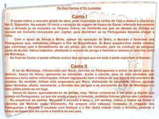 Os Dez Cantos d‘Os Lusíadas

                                             Canto I
    O poeta indica o assunto global da obra, pede inspiração às ninfas do Tejo e dedica o poema ao
Rei D. Sebastião. Na estrofe 19 inicia a narração de viagem de Vasco da Gama, referindo brevemente
que a Armada já se encontra no Oceano Índico, no momento em que os deuses do Olimpo se
reúnem em Consílio convocado por Júpiter, para decidirem se os Portugueses deverão chegar à
Índia.
       Com o apoio de Vénus e Marte, apesar da oposição de Baco, a decisão é favorável aos
Portugueses que, entretanto, chegam à Ilha de Moçambique. Aí Baco prepara-lhes várias ciladas,
que culminam com o fornecimento de um piloto, por ele instruído, para os conduzir ao perigoso
porto de Quíloa. Vénus intervém, afastando a armada do perigo e fazendo-a retomar o caminho certo
até Mombaça.
    No final do Canto, o poeta reflecte acerca dos perigos que em toda a parte espreitam o Homem.

                                            Canto II
      O rei de Mombaça, influenciado por Baco, convida os Portugueses a entrar no porto para os
destruir. Vasco da Gama, ignorando as intenções, aceita o convite, pois os dois enviados, que
mandara a terra colher informações, tinham regressado com a notícia de que aquela era uma terra de
cristãos. Na verdade, tinham sido enganados por Baco, disfarçado de sacerdote. Vénus, ajudada
pelas Nereidas, afasta, novamente, a Armada dos perigos e os emissários do Rei de Mombaça e o
falso piloto põem-se em fuga.
      Vasco da Gama, apercebendo-se do perigo, reza. Vénus comove-se e vai pedir a Júpiter que
proteja os Portugueses, ao que ele acede e, para a consolar, profetiza futuras glórias aos Lusitanos.
    Na sequência do pedido, Mercúrio é enviado a terra e, em sonhos, indica a Vasco da Gama o
caminho até Melinde onde, entretanto, lhe prepara uma calorosa recepção. A chegada dos
Portugueses a Melinde é saudada com festejos e o Rei desta cidade visita a Armada, pedindo a
Vasco da Gama que lhe conte a história do seu país.
 