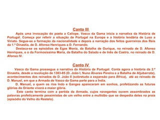 Canto III
      Após uma invocação do poeta a Calíope, Vasco da Gama inicia a narrativa da História de
Portugal. Começa por referir a situação de Portugal na Europa e a história lendária de Luso a
Viriato. Segue-se a formação da nacionalidade e depois a narração dos feitos guerreiros dos Reis
da 1.ª Dinastia, de D. Afonso Henriques a D. Fernando.
      Destaca-se os episódios de Egas Moniz, da Batalha de Ourique, no reinado de D. Afonso
Henriques, e o da Formosíssima Maria, da Batalha do Salado e de Inês de Castro, no reinado de D.
Afonso IV.


                                            Canto IV
     Vasco da Gama prossegue a narrativa da História de Portugal. Conta agora a história da 2.ª
Dinastia, desde a revolução de 1383-85 (D. João I, Nuno Álvares Pereira e a Batalha de Aljubarrota),
acontecimentos dos reinados de D. João II (sobretudo a expansão para África), até ao reinado de
D. Manuel, em que a Armada de Vasco da Gama parte para a Índia.
      D. Manuel, a quem os rios Indo e Ganges apareceram em sonhos, profetizando as futuras
glórias do Oriente viverá a maior glória.
       Este canto termina com a partida da Armada, cujos navegantes ouvem assombrados as
palavras profeticamente pessimistas de um velho entre a multidão que se despedia deles na praia
(episódio do Velho do Restelo).
 