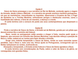 Canto V
    Vasco da Gama prossegue a sua narrativa ao Rei de Melinde, contando agora a viagem
da Armada, desde Lisboa a Melinde - é a narrativa da grande aventura marítima portuguesa,
em que os marinheiros, maravilhados ou inquietos, observaram o Cruzeiro do Sul, o Fogo
de Santelmo ou a Tromba Marítima, enfrentaram perigos e obstáculos enormes, como a
hostilidade dos nativos, a fúria de um monstro, a doença e a morte.
     O canto termina com a censura do poeta aos seus contemporâneos que desprezam a
poesia.

                                          Canto VI
    Finda a narrativa de Vasco da Gama, a Armada sai de Melinde, guiada por um piloto que
deverá ensinar-lhe o caminho até Calecut.
      Baco, vendo os portugueses estão prestes a chegar à Índia, resolve pedir ajuda a
Neptuno, que convoca um Consílio dos Deuses Marinhos, cuja decisão reforça a posição de
Baco e, então, soltam-se os ventos para fazer afundar a Armada.
      Surge uma violenta tempestade e Vasco da Gama, vendo as suas caravelas quase
perdidas, reza a Deus e, mais uma vez, Vénus ajuda os Portugueses, conseguindo que as
Ninfas seduzissem os ventos, acalmando-os.
   Dissipada a tempestade, a Armada avista Calecut e Vasco da Gama agradece a Deus.
     O canto termina com considerações do Poeta, sobre o valor da fama e da glória, se
conseguidas com grandes feitos.
 
