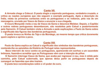 Canto VII
     A Armada chega a Calecut. O poeta elogia a expansão portuguesa, verdadeira cruzada, e
critica as nações europeias que não seguem o exemplo português. Após a descrição da
Índia, relata os primeiros contactos entre os portugueses e os indianos, pela voz de um
mensageiro, enviado por Vasco da Gama a anunciar a sua chegada.
     O mouro Monçaíde visita a nau de Vasco da Gama e descreve Malabar. Depois, o Capitão
e outros nobres portugueses desembarcam, são recebidos pelo Catual e posteriormente
pelo Samorim. O Catual também visita a Armada e pede explicações a Paulo da Gama sobre
o significado das figuras das bandeiras portuguesas.
     O poeta invoca as Ninfas do Tejo e do Mondego, ao mesmo tempo que critica duramente
quem explora e oprime o povo.

                                       Canto VIII
   Paulo da Gama explica ao Catual o significado dos símbolos das bandeiras portuguesas,
contando-lhe os episódios da História de Portugal nelas representados.
    Baco intervém de novo contra os portugueses, aparecendo em sonhos a um sacerdote
brâmane, fazendo-o acreditar que os Portugueses vêm com a intenção de pilhar.
    O Samorim interroga Vasco da Gama, que acaba por regressar à nau, mas é retido pelo
caminho, pelo Catual subornado, que apenas deixa partir os portugueses depois de
conseguir as fazendas que eles traziam.
   O poeta tece considerações sobre o vil poder do ouro.
 