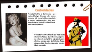 O fenobarbital foi utilizado por médicos da
Alemanha Nazista durante um programa
de eutanásia obrigatória, cujo objetivo era
eliminar crianças com deficiências físicas
e/ou mentais, doentes incuráveis ou com
idade avançada.
Pentobarbital foi o barbitúrico que
matou Marilyn Monroe, ela tomou
cerca de 60 comprimidos, associado
a outros medicamentos. Mas essa
quantidade de barbitúrico é suficiente
para matar 3 pessoas.
 