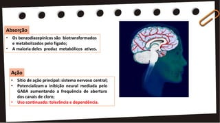 • Sítio de ação principal: sistema nervoso central;
• Potencializam a inibição neural mediada pelo
GABA aumentando a frequência de abertura
dos canais de cloro;
• Uso continuado: tolerância e dependência.
• Os benzodiazepínicos são biotransformados
e metabolizados pelo fígado;
• A maioria deles produz metabólicos ativos.
Absorção
Ação
 