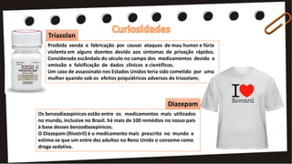 Proibida venda e fabricação por causar ataques de mau humor e fúria
violenta em alguns doentes devido aos sintomas de privação rápidos.
Considerado escândalo do século no campo dos medicamentos devido a
omissão e falsificação de dados clínicos e científicos.
Um caso de assassinato nos Estados Unidos teria sido cometido por uma
mulher quando sob os efeitos psiquiátricos adversos do triazolam;
Os benzodiazepinicos estão entre os medicamentos mais utilizados
no mundo, inclusive no Brasil. há mais de 100 remédios no nosso país
à base desses benzodiazepínicos.
O Diazepam (Rivotril) é o medicamento mais prescrito no mundo e
estima-se que um entre dez adultos no Reno Unido o consome como
droga sedativa.
Diazepam
Triazolan
 