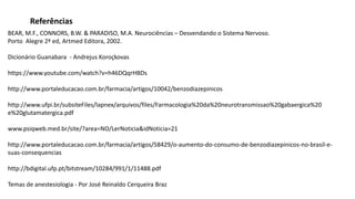 BEAR, M.F., CONNORS, B.W. & PARADISO, M.A. Neurociências – Desvendando o Sistema Nervoso.
Porto Alegre 2ª ed, Artmed Editora, 2002.
Dicionário Guanabara - Andrejus Koroçkovas
https://www.youtube.com/watch?v=h46DQqrHBDs
http://www.portaleducacao.com.br/farmacia/artigos/10042/benzodiazepinicos
http://www.ufpi.br/subsiteFiles/lapnex/arquivos/files/Farmacologia%20da%20neurotransmissao%20gabaergica%20
e%20glutamatergica.pdf
www.psiqweb.med.br/site/?area=NO/LerNoticia&idNoticia=21
http://www.portaleducacao.com.br/farmacia/artigos/58429/o-aumento-do-consumo-de-benzodiazepinicos-no-brasil-e-
suas-consequencias
http://bdigital.ufp.pt/bitstream/10284/991/1/11488.pdf
Temas de anestesiologia - Por José Reinaldo Cerqueira Braz
Referências
 
