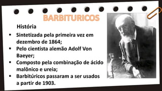 História
 Sintetizada pela primeira vez em
dezembro de 1864;
 Pelo cientista alemão Adolf Von
Baeyer;
 Composto pela combinação de ácido
malônico e ureia;
 Barbitúricos passaram a ser usados
a partir de 1903.
 