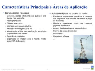 Características Principais e Áreas de Aplicação
    Características Principais                                  Aplicações típicas no projeto do navio
        - Genérico, realiza o trabalho para qualquer aná-         - Elementos suportantes primários e arranjos
          lise de viga ou grelha                                    das longarinas nos tanques de colisão e praça
        - Fácil aprendizado                                         de máquinas
        - Biblioteca de perfis                                    - Membros suportantes locais nas cavernas
        - Interface com usuário intuitiva                           gigantes e anteparas
        - Análise e modelagem 2D e 3D                             - Arranjo das longarinas na superestrutura
        - Visualização sólida para verificação visual das         - Convés de pouso (helidecks)
          propriedades das seções                                 - Guindastes
        - Geração de relatórios                                   - Containers offshore
        - Exportação do modelo para o GeniE (mode-                - …
          lador FEA do Sesam)




© Det Norske Veritas Ltda.Todos os direitos reservados.     3
 