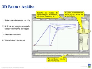 3D Beam : Análise
                                                          Escolha os modos de              Forneça os valores dos
                                                          apresentação: momentos,          esforços na janela de
                                                          cortantes, deflexão, etc.        propriedades

  1. Selecione elementos ou nós

  2. Aplique as cargas e condi-
     ções de contorno à seleção

  3. Execute a análise

  4. Visualize os resultados




                                                                        Apresentação tabular
                                                                        dos resultados


© Det Norske Veritas Ltda.Todos os direitos reservados.             9
 