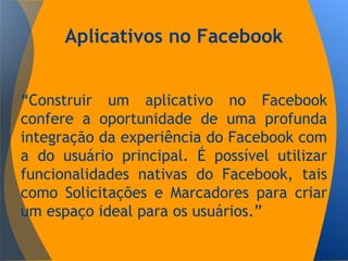 Aplicativos no Facebook
“Construir um aplicativo no Facebook
confere a oportunidade de uma profunda
integração da experiência do Facebook com
a do usuário principal. É possível utilizar
funcionalidades nativas do Facebook, tais
como Solicitações e Marcadores para criar
um espaço ideal para os usuários.”
 