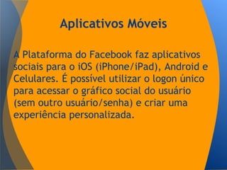 Aplicativos Móveis
A Plataforma do Facebook faz aplicativos
sociais para o iOS (iPhone/iPad), Android e
Celulares. É possível utilizar o logon único
para acessar o gráfico social do usuário
(sem outro usuário/senha) e criar uma
experiência personalizada.
 