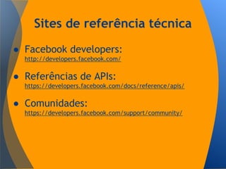 Sites de referência técnica
● Facebook developers:
http://developers.facebook.com/
● Referências de APIs:
https://developers.facebook.com/docs/reference/apis/
● Comunidades:
https://developers.facebook.com/support/community/
 