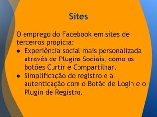 Sites
O emprego do Facebook em sites de
terceiros propicia:
● Experiência social mais personalizada
através de Plugins Sociais, como os
botões Curtir e Compartilhar.
● Simplificação do registro e a
autenticação com o Botão de Login e o
Plugin de Registro.
 