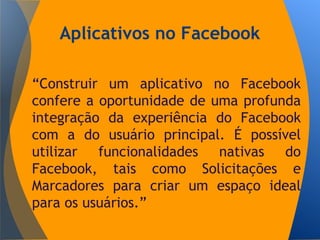 Aplicativos no Facebook
“Construir um aplicativo no Facebook
confere a oportunidade de uma profunda
integração da experiência do Facebook
com a do usuário principal. É possível
utilizar funcionalidades nativas do
Facebook, tais como Solicitações e
Marcadores para criar um espaço ideal
para os usuários.”
 