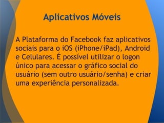 Aplicativos Móveis
A Plataforma do Facebook faz aplicativos
sociais para o iOS (iPhone/iPad), Android
e Celulares. É possível utilizar o logon
único para acessar o gráfico social do
usuário (sem outro usuário/senha) e criar
uma experiência personalizada.
 