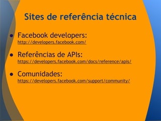 Sites de referência técnica
● Facebook developers:
http://developers.facebook.com/
● Referências de APIs:
https://developers.facebook.com/docs/reference/apis/
● Comunidades:
https://developers.facebook.com/support/community/
 