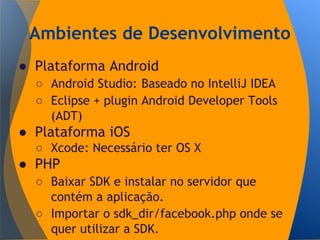 Ambientes de Desenvolvimento
● Plataforma Android
○ Android Studio: Baseado no IntelliJ IDEA
○ Eclipse + plugin Android Developer Tools
(ADT)
● Plataforma iOS
○ Xcode: Necessário ter OS X
● PHP
○ Baixar SDK e instalar no servidor que
contém a aplicação.
○ Importar o sdk_dir/facebook.php onde se
quer utilizar a SDK.
 