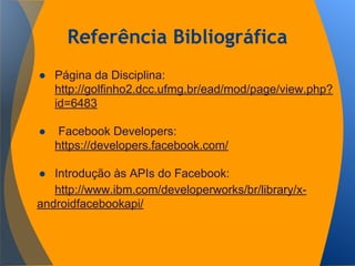 Referência Bibliográfica
● Página da Disciplina:
http://golfinho2.dcc.ufmg.br/ead/mod/page/view.php?
id=6483
● Facebook Developers:
https://developers.facebook.com/
● Introdução às APIs do Facebook:
http://www.ibm.com/developerworks/br/library/x-
androidfacebookapi/
 