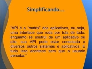 Simplificando...
“API é a “matrix” dos aplicativos, ou seja,
uma interface que roda por trás de tudo:
enquanto se usufrui de um aplicativo ou
site, sua API pode estar conectada a
diversos outros sistemas e aplicativos. E
tudo isso acontece sem que o usuário
perceba.”
 