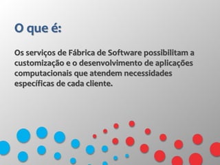 O que é:
Os serviços de Fábrica de Software possibilitam a
customização e o desenvolvimento de aplicações
computacionais que atendem necessidades
específicas de cada cliente.
 