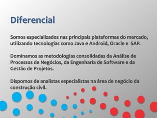 Diferencial
Somos especializados nas principais plataformas do mercado,
utilizando tecnologias como Java e Android, Oracle e SAP.
Dominamos as metodologias consolidadas da Análise de
Processos de Negócios, da Engenharia de Software e da
Gestão de Projetos.
Dispomos de analistas especialistas na área de negócio da
construção civil.
 