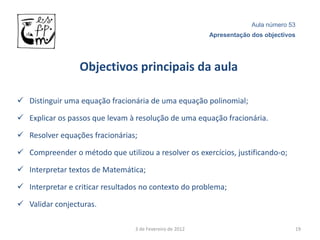 Aula número 53
                                                          Apresentação dos objectivos




                 Objectivos principais da aula

 Distinguir uma equação fracionária de uma equação polinomial;

 Explicar os passos que levam à resolução de uma equação fracionária.

 Resolver equações fracionárias;

 Compreender o método que utilizou a resolver os exercícios, justificando-o;

 Interpretar textos de Matemática;

 Interpretar e criticar resultados no contexto do problema;

 Validar conjecturas.

                                 3 de Fevereiro de 2012                             19
 