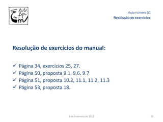 Aula número 53
                                                    Resolução de exercícios




Resolução de exercícios do manual:

   Página 34, exercícios 25, 27.
   Página 50, proposta 9.1, 9.6, 9.7
   Página 51, proposta 10.2, 11.1, 11.2, 11.3
   Página 53, proposta 18.




                           3 de Fevereiro de 2012                         20
 