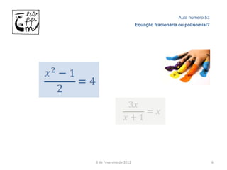 Aula número 53
                         Equação fracionária ou polinomial?




3 de Fevereiro de 2012                                        6
 