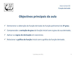 Aula número 63
                                                                  Função derivada




                  Objectivos principais da aula

 Demonstrar a obtenção da função derivada da função polinomial do 3º grau;

 Compreender a variação do grau da função inicial com o grau da sua derivada;

 Aplicar as regras de derivação em exercícios;

 Relacionar o gráfico da função inicial com o gráfico da função derivada.




                                   3 de Março de 2012                               9
 