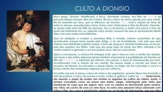 Clique no ícone para
adicionar uma imagem
CULTO A DIONISIO
Deus grego, Dionísio, identificado a Baco, divindade romana, era filho de Zeus e da
princesa tebana Semele, filha de Cadmo. Ele foi o único ser divino gerado por uma mortal.
Ela foi seduzida por Zeus, que se disfarçou de homem. Hera, irmã e esposa do Deus de
todos os deuses, possuída pelo ciúme, armou uma cilada para a mãe de Dionísio. Fazendo-
se passar pela ama de leite da princesa, ela a convenceu a pedir uma prova a Zeus de
quem ele realmente era, ou, segundo outra versão, requerer-lhe que se apresentasse diante
dela com suas vestes mais brilhantes.
Zeus foi obrigado a cumprir a promessa feita à amada, mesmo consciente do que
aconteceria, porque havia jurado pelo Estige, o rio da imortalidade, voto este que nem
mesmo uma divindade poderia romper. Como ele esperava, Semele transformou-se em pó,
pois não suportou seu brilho. Tudo que ele pode fazer foi salvar seu filho, retirando-o do
ventre materno e gerando-o em sua própria coxa, até seu nascimento.
Após a concepção, a criança foi entregue à tia, que o educou com o auxílio das dríades,
das horas e das ninfas. Algumas lendas também mencionam a possibilidade de Dionísio ser
filho de Perséfone, a soberana dos Infernos. Ao crescer, o deus foi enlouquecido por Hera,
inconformada com a traição de seu marido. Ele passou então a circular por todos os
recantos do Planeta. Ao encontrar a deusa Cibele, na Frígia, ela lhe concedeu a cura e o
formou dentro das cerimônias religiosas que ela cultivava.
Foi então que ele se tornou o deus do vinho e da vegetação, quando Sileno lhe transmitiu a
arte de produzir o vinho, de semear a vinha, cortar os galhos e colher as uvas. Desta forma,
ele assumiu o papel de revelar aos mortais os segredos do cultivo da videira. Assim, é
sempre concebido como um jovem sem barba, alegre, embriagado pelo vinho que
transborda do copo que ele segura, loiro, com os cabelos se derramando pelos ombros,
nas mãos um cacho de uvas ou uma taça, na outra uma pequena lança adornada com
folhas e fitas. Seu corpo é geralmente coberto por um tecido de pele leonina, pois nos mitos
 