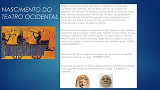 Clique no ícone para
adicionar uma imagem
NASCIMENTO DO
TEATRO OCIDENTAL
Desde o início dos tempos que temos conhecimento já existem
manifestações artísticas. Com as Artes Cênicas não poderia ser
diferente. No período Pré-Histórico provavelmente já existiam rituais
onde homens representavam divindades. No Egito Antigo também
foram encontrados hieróglifos narrando cenas que possívelmente
foram teatrais. Mas é na Grécia Antiga que temos documentos
comprovando o origem do teatro ocidental.
Os cultos em homenagem ao deus Dioníso (Ou Dionísio) eram bastante
frequentes para os gregos. Cultos esses regados a muito vinho, danças,
cantos e "namoricos" sem nenhum pudor ou culpa posterior. Em um
desses rituais um sujeito chamado Téspis decide se separar do coro,
vestido de um pele animal ele se destaca da multidão e grita: EU SOU
O DEUS DIONÍSO!!!
Está feito! Temos um importante registro de um homem se fazendo
passar por outro ser, ou seja, INTERPRETANDO.
Avançando na história teremos o desenvolvimento de gêneros teatrais
e seus grandes nomes na história do teatro grego: A tragédia e a
comédia.
 