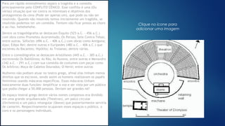 Clique no ícone para
adicionar uma imagem
Para um rápido entendimento separo a tragédia e a comédia
principalmente pelo CONFLITO CÊNICO. Esse conflito é uma (Ou
várias) situação que vai contra os interesses e objetivos dos
protagonistas da cena (Pode ser apenas um), que pode ou não ser
resolvido. Quando não resolvido temos inicialmente um tragédia, se
resolvido podemos ter um comédia. Tentem não ficar presos ao choro
e ao riso. hehehehehe.
Dentre os tragediógrafos se destacam Ésquilo (525 a.C. - 456 a.C.)
com obra como Prometeu Acorrentado; Os Persas; Sete Contra Tebas;
entre outras. Sófocles (496 a.C. - 406 a.C.) com obras como Antígona;
Ajax; Édipo Rei; dentre outras e Eurípedes (480 a.C. - 406 a.C.) que
escreveu As Bacantes; Hipólito; As Troianas; dentre várias.
Entre o comediógrafos se destacam Aristófanes (445 a.C. - 385 a.C.)
escrevendo Os Babilônios; As Rãs; As Nuvens; entre outras e Menandro
(342 a.C. - 291 a.C.) com sua comédia de costumes com peças como
Os Arbítros; Moça de Cabelos Dourados; O Herói; entre outras
Mulheres não podiam atuar no teatro grego, afinal elas tinham menos
direitos que os escravos, sendo assim os homens realizavam os papéis
femininos usando máscaras específicas. Essas máscaras tinham
basicamente duas funções: Amplificar a voz e ser vista por um público
que podia chegar a 50.000 pessoas. Deviam ser grandes né?
Os espaço teatral grego dentre vários nomes complexos era dividido
em uma grande arquibancada (Theatron), um palco circular
(Orchestra) e um palco retangular (Skene) que posteriormente serviria
de camarim. Respectivamente ocupavam esses espaços o público, o
coro e os personagens individuais.
 