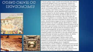 Clique no ícone para
adicionar uma imagem
ESPECIFICIDADES
DOTEATROGREGO O teatro grego surgiu a partir da evolução das artes e
cerimônias gregas como, por exemplo, a festa em
homenagem ao deus Dionísio (deus do vinho e das
festas). Nesta festa, os jovens dançavam e cantavam
dentro do templo deste deus, oferecendo-lhe vinho.
Com o tempo, esta festa começou a ganhar uma
certa organização, sendo representada para diversas
pessoas. Aspectos do teatro grego antigo Durante o
período clássico da história da Grécia (século V a.C.)
foram estabelecidos os estilos mais conhecidos de
teatro: a tragédia e a comédia. Ésquilo e Sófocles são
os dramaturgos de maior importância desta época. A
ação, diversos personagens e temas cotidianos foram
representados nos teatros gregos desta época. Nesta
época clássica foram construídos diversos teatros ao ar
livre. Eram aproveitadas montanhas e colinas de pedra
para servirem de suporte para as arquibancadas. A
acústica (propagação do som) era perfeita, de tal
forma que a pessoa sentada na última fileira (parte
superior) podia ouvir tão bem a voz dos atores, quanto
quem estivesse sentado na primeira fileira. Os atores
representavam usando máscaras e túnicas de
acordo com o personagem. Muitas vezes, eram
montados cenários bem decorados para dar maior
realismo à encenação. Os temas mais representados
nas peças teatrais gregas eram: tragédias
relacionadas a fatos cotidianos, problemas emocionais
e psicológicos, lendas e mitos, homenagem aos deuses
gregos, fatos heróicos e críticas humorísticas aos
políticos. Os atores, além das máscaras, utilizam muito
os recursos da mímica. Muitas vezes a peça era
 